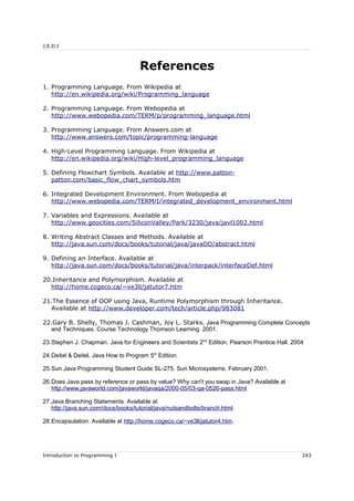 J.E.D.I
References
1. Programming Language. From Wikipedia at
http://en.wikipedia.org/wiki/Programming_language
2. Programming Language. From Webopedia at
http://www.webopedia.com/TERM/p/programming_language.html
3. Programming Language. From Answers.com at
http://www.answers.com/topic/programming-language
4. High-Level Programming Language. From Wikipedia at
http://en.wikipedia.org/wiki/High-level_programming_language
5. Defining Flowchart Symbols. Available at http://www.patton-
patton.com/basic_flow_chart_symbols.htm
6. Integrated Development Environment. From Webopedia at
http://www.webopedia.com/TERM/I/integrated_development_environment.html
7. Variables and Expressions. Available at
http://www.geocities.com/SiliconValley/Park/3230/java/javl1002.html
8. Writing Abstract Classes and Methods. Available at
http://java.sun.com/docs/books/tutorial/java/javaOO/abstract.html
9. Defining an Interface. Available at
http://java.sun.com/docs/books/tutorial/java/interpack/interfaceDef.html
20.Inheritance and Polymorphism. Available at
http://home.cogeco.ca/~ve3ll/jatutor7.htm
21.The Essence of OOP using Java, Runtime Polymorphism through Inheritance.
Available at http://www.developer.com/tech/article.php/983081
22.Gary B. Shelly, Thomas J. Cashman, Joy L. Starks. Java Programming Complete Concepts
and Techniques. Course Technology Thomson Learning. 2001.
23.Stephen J. Chapman. Java for Engineers and Scientists 2nd
Edition. Pearson Prentice Hall. 2004
24.Deitel & Deitel. Java How to Program 5th
Edition.
25.Sun Java Programming Student Guide SL-275. Sun Microsystems. February 2001.
26.Does Java pass by reference or pass by value? Why can't you swap in Java? Available at
http://www.javaworld.com/javaworld/javaqa/2000-05/03-qa-0526-pass.html
27.Java Branching Statements. Available at
http://java.sun.com/docs/books/tutorial/java/nutsandbolts/branch.html.
28.Encapsulation. Available at http://home.cogeco.ca/~ve3ll/jatutor4.htm.
Introduction to Programming I 243
 