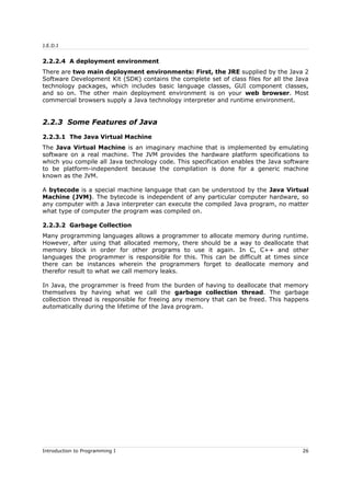J.E.D.I
2.2.2.4 A deployment environment
There are two main deployment environments: First, the JRE supplied by the Java 2
Software Development Kit (SDK) contains the complete set of class files for all the Java
technology packages, which includes basic language classes, GUI component classes,
and so on. The other main deployment environment is on your web browser. Most
commercial browsers supply a Java technology interpreter and runtime environment.
2.2.3 Some Features of Java
2.2.3.1 The Java Virtual Machine
The Java Virtual Machine is an imaginary machine that is implemented by emulating
software on a real machine. The JVM provides the hardware platform specifications to
which you compile all Java technology code. This specification enables the Java software
to be platform-independent because the compilation is done for a generic machine
known as the JVM.
A bytecode is a special machine language that can be understood by the Java Virtual
Machine (JVM). The bytecode is independent of any particular computer hardware, so
any computer with a Java interpreter can execute the compiled Java program, no matter
what type of computer the program was compiled on.
2.2.3.2 Garbage Collection
Many programming languages allows a programmer to allocate memory during runtime.
However, after using that allocated memory, there should be a way to deallocate that
memory block in order for other programs to use it again. In C, C++ and other
languages the programmer is responsible for this. This can be difficult at times since
there can be instances wherein the programmers forget to deallocate memory and
therefor result to what we call memory leaks.
In Java, the programmer is freed from the burden of having to deallocate that memory
themselves by having what we call the garbage collection thread. The garbage
collection thread is responsible for freeing any memory that can be freed. This happens
automatically during the lifetime of the Java program.
Introduction to Programming I 26
 