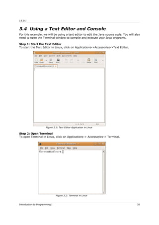 J.E.D.I
3.4 Using a Text Editor and Console
For this example, we will be using a text editor to edit the Java source code. You will also
need to open the Terminal window to compile and execute your Java programs.
Step 1: Start the Text Editor
To start the Text Editor in Linux, click on Applications->Accessories->Text Editor.
Step 2: Open Terminal
To open Terminal in Linux, click on Applications-> Accessories-> Terminal.
Introduction to Programming I 30
Figure 3.1: Text Editor Application in Linux
Figure 3.2: Terminal in Linux
 