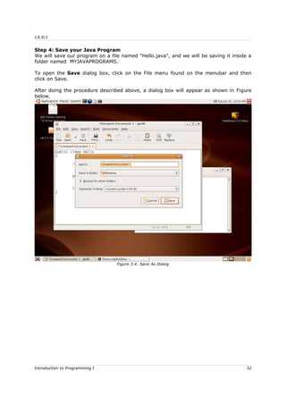 J.E.D.I
Step 4: Save your Java Program
We will save our program on a file named "Hello.java", and we will be saving it inside a
folder named MYJAVAPROGRAMS.
To open the Save dialog box, click on the File menu found on the menubar and then
click on Save.
After doing the procedure described above, a dialog box will appear as shown in Figure
below.
Introduction to Programming I 32
Figure 3.4: Save As Dialog
 