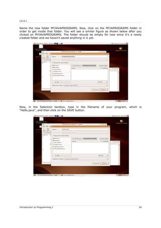 J.E.D.I
Name the new folder MYJAVAPROGRAMS. Now, click on the MYJAPROGRAMS folder in
order to get inside that folder. You will see a similar figure as shown below after you
clicked on MYJAVAPROGRAMS. The folder should be empty for now since it's a newly
created folder and we haven't saved anything in it yet.
Now, in the Selection textbox, type in the filename of your program, which is
"Hello.java", and then click on the SAVE button.
Introduction to Programming I 34
 