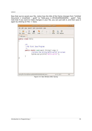 J.E.D.I
Now that you've saved your file, notice how the title of the frame changes from "Untitled
Document 1 (modified) – gedit" to "Hello.java (~/MYJAVAPROGRAMS) - gedit". Take
note that if you want to make changes in your file, you can just edit it, and then save it
again by clicking on File -> Save.
Introduction to Programming I 35
Figure 3.5: New Window After Saving
 