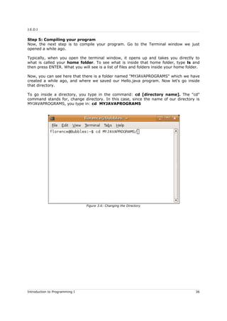 J.E.D.I
Step 5: Compiling your program
Now, the next step is to compile your program. Go to the Terminal window we just
opened a while ago.
Typically, when you open the terminal window, it opens up and takes you directly to
what is called your home folder. To see what is inside that home folder, type ls and
then press ENTER. What you will see is a list of files and folders inside your home folder.
Now, you can see here that there is a folder named "MYJAVAPROGRAMS" which we have
created a while ago, and where we saved our Hello.java program. Now let's go inside
that directory.
To go inside a directory, you type in the command: cd [directory name]. The "cd"
command stands for, change directory. In this case, since the name of our directory is
MYJAVAPROGRAMS, you type in: cd MYJAVAPROGRAMS
Introduction to Programming I 36
Figure 3.6: Changing the Directory
 