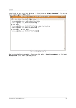J.E.D.I
To compile a Java program, we type in the command: javac [filename]. So in this
case, type in: javac Hello.java.
During compilation, javac adds a file to the disk called [filename].class, or in this case,
Hello.class, which is the actual bytecode.
Introduction to Programming I 38
Figure 3.8: Compiling Java File
 