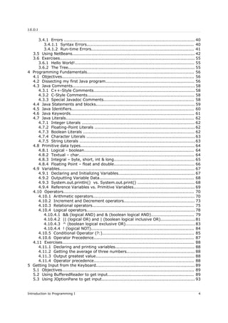 J.E.D.I
3.4.1 Errors .............................................................................................. 40
3.4.1.1 Syntax Errors............................................................................. 40
3.4.1.2 Run-time Errors.......................................................................... 41
3.5 Using NetBeans........................................................................................ 42
3.6 Exercises................................................................................................. 55
3.6.1 Hello World!...................................................................................... 55
3.6.2 The Tree........................................................................................... 55
4 Programming Fundamentals............................................................................. 56
4.1 Objectives............................................................................................... 56
4.2 Dissecting my first Java program................................................................ 56
4.3 Java Comments........................................................................................ 58
4.3.1 C++-Style Comments......................................................................... 58
4.3.2 C-Style Comments............................................................................. 58
4.3.3 Special Javadoc Comments................................................................. 58
4.4 Java Statements and blocks....................................................................... 59
4.5 Java Identifiers........................................................................................ 60
4.6 Java Keywords......................................................................................... 61
4.7 Java Literals............................................................................................ 62
4.7.1 Integer Literals ................................................................................. 62
4.7.2 Floating-Point Literals ........................................................................ 62
4.7.3 Boolean Literals ................................................................................ 62
4.7.4 Character Literals .............................................................................. 63
4.7.5 String Literals ................................................................................... 63
4.8 Primitive data types.................................................................................. 64
4.8.1 Logical - boolean............................................................................... 64
4.8.2 Textual – char................................................................................... 64
4.8.3 Integral – byte, short, int & long.......................................................... 65
4.8.4 Floating Point – float and double.......................................................... 66
4.9 Variables................................................................................................. 67
4.9.1 Declaring and Initializing Variables....................................................... 67
4.9.2 Outputting Variable Data.................................................................... 68
4.9.3 System.out.println() vs. System.out.print() ......................................... 68
4.9.4 Reference Variables vs. Primitive Variables............................................ 69
4.10 Operators.............................................................................................. 70
4.10.1 Arithmetic operators......................................................................... 70
4.10.2 Increment and Decrement operators................................................... 73
4.10.3 Relational operators......................................................................... 75
4.10.4 Logical operators.............................................................................. 78
4.10.4.1 && (logical AND) and & (boolean logical AND)............................... 79
4.10.4.2 || (logical OR) and | (boolean logical inclusive OR).........................81
4.10.4.3 ^ (boolean logical exclusive OR).................................................. 83
4.10.4.4 ! (logical NOT).......................................................................... 84
4.10.5 Conditional Operator (?:).................................................................. 85
4.10.6 Operator Precedence........................................................................ 87
4.11 Exercises............................................................................................... 88
4.11.1 Declaring and printing variables......................................................... 88
4.11.2 Getting the average of three numbers................................................. 88
4.11.3 Output greatest value....................................................................... 88
4.11.4 Operator precedence........................................................................ 88
5 Getting Input from the Keyboard....................................................................... 89
5.1 Objectives............................................................................................... 89
5.2 Using BufferedReader to get input.............................................................. 89
5.3 Using JOptionPane to get input................................................................... 93
Introduction to Programming I 4
 