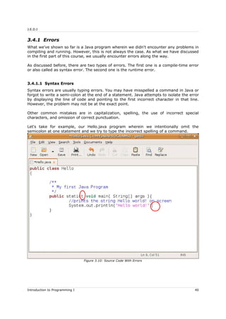J.E.D.I
3.4.1 Errors
What we've shown so far is a Java program wherein we didn't encounter any problems in
compiling and running. However, this is not always the case. As what we have discussed
in the first part of this course, we usually encounter errors along the way.
As discussed before, there are two types of errors. The first one is a compile-time error
or also called as syntax error. The second one is the runtime error.
3.4.1.1 Syntax Errors
Syntax errors are usually typing errors. You may have misspelled a command in Java or
forgot to write a semi-colon at the end of a statement. Java attempts to isolate the error
by displaying the line of code and pointing to the first incorrect character in that line.
However, the problem may not be at the exact point.
Other common mistakes are in capitalization, spelling, the use of incorrect special
characters, and omission of correct punctuation.
Let's take for example, our Hello.java program wherein we intentionally omit the
semicolon at one statement and we try to type the incorrect spelling of a command.
Introduction to Programming I 40
Figure 3.10: Source Code With Errors
 