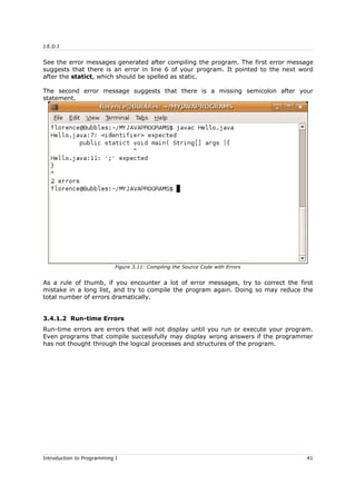 J.E.D.I
See the error messages generated after compiling the program. The first error message
suggests that there is an error in line 6 of your program. It pointed to the next word
after the statict, which should be spelled as static.
The second error message suggests that there is a missing semicolon after your
statement.
As a rule of thumb, if you encounter a lot of error messages, try to correct the first
mistake in a long list, and try to compile the program again. Doing so may reduce the
total number of errors dramatically.
3.4.1.2 Run-time Errors
Run-time errors are errors that will not display until you run or execute your program.
Even programs that compile successfully may display wrong answers if the programmer
has not thought through the logical processes and structures of the program.
Introduction to Programming I 41
Figure 3.11: Compiling the Source Code with Errors
 
