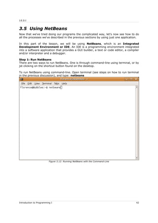 J.E.D.I
3.5 Using NetBeans
Now that we've tried doing our programs the complicated way, let's now see how to do
all the processes we've described in the previous sections by using just one application.
In this part of the lesson, we will be using NetBeans, which is an Integrated
Development Environment or IDE. An IDE is a programming environment integrated
into a software application that provides a GUI builder, a text or code editor, a compiler
and/or interpreter and a debugger.
Step 1: Run NetBeans
There are two ways to run NetBeans. One is through command-line using terminal, or by
jst clicking on the shortcut button found on the desktop.
To run NetBeans using command-line. Open terminal (see steps on how to run terminal
in the previous discussion), and type: netbeans
Introduction to Programming I 42
Figure 3.12: Running NetBeans with the Command-Line
 