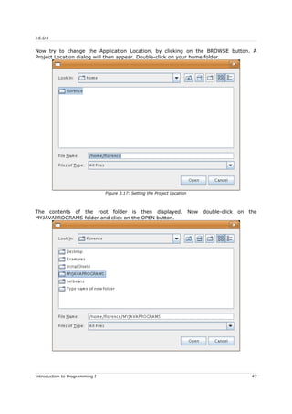 J.E.D.I
Now try to change the Application Location, by clicking on the BROWSE button. A
Project Location dialog will then appear. Double-click on your home folder.
The contents of the root folder is then displayed. Now double-click on the
MYJAVAPROGRAMS folder and click on the OPEN button.
Introduction to Programming I 47
Figure 3.17: Setting the Project Location
 