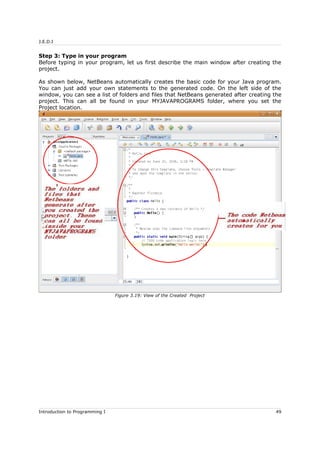 J.E.D.I
Step 3: Type in your program
Before typing in your program, let us first describe the main window after creating the
project.
As shown below, NetBeans automatically creates the basic code for your Java program.
You can just add your own statements to the generated code. On the left side of the
window, you can see a list of folders and files that NetBeans generated after creating the
project. This can all be found in your MYJAVAPROGRAMS folder, where you set the
Project location.
Introduction to Programming I 49
Figure 3.19: View of the Created Project
 
