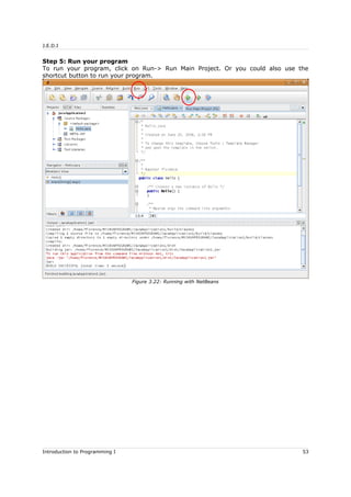 J.E.D.I
Step 5: Run your program
To run your program, click on Run-> Run Main Project. Or you could also use the
shortcut button to run your program.
Introduction to Programming I 53
Figure 3.22: Running with NetBeans
 