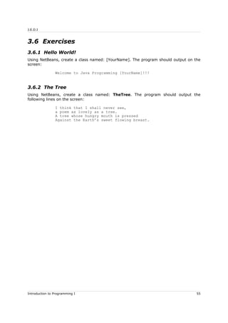 J.E.D.I
3.6 Exercises
3.6.1 Hello World!
Using NetBeans, create a class named: [YourName]. The program should output on the
screen:
Welcome to Java Programming [YourName]!!!
3.6.2 The Tree
Using NetBeans, create a class named: TheTree. The program should output the
following lines on the screen:
I think that I shall never see,
a poem as lovely as a tree.
A tree whose hungry mouth is pressed
Against the Earth’s sweet flowing breast.
Introduction to Programming I 55
 