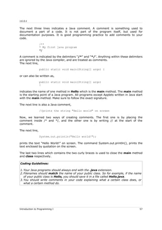 J.E.D.I
The next three lines indicates a Java comment. A comment is something used to
document a part of a code. It is not part of the program itself, but used for
documentation purposes. It is good programming practice to add comments to your
code.
/**
* My first java program
*/
A comment is indicated by the delimiters “/*” and “*/”. Anything within these delimiters
are ignored by the Java compiler, and are treated as comments.
The next line,
public static void main(String[] args) {
or can also be written as,
public static void main(String[] args)
{
indicates the name of one method in Hello which is the main method. The main method
is the starting point of a Java program. All programs except Applets written in Java start
with the main method. Make sure to follow the exact signature.
The next line is also a Java comment,
//prints the string "Hello world" on screen
Now, we learned two ways of creating comments. The first one is by placing the
comment inside /* and */, and the other one is by writing // at the start of the
comment.
The next line,
System.out.println("Hello world!");
prints the text “Hello World!” on screen. The command System.out.println(), prints the
text enclosed by quotation on the screen.
The last two lines which contains the two curly braces is used to close the main method
and class respectively.
Coding Guidelines:
1. Your Java programs should always end with the .java extension.
2. Filenames should match the name of your public class. So for example, if the name
of your public class is Hello, you should save it in a file called Hello.java.
3. You should write comments in your code explaining what a certain class does, or
what a certain method do.
Introduction to Programming I 57
 