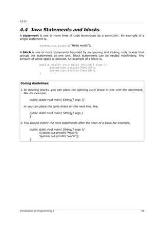 J.E.D.I
4.4 Java Statements and blocks
A statement is one or more lines of code terminated by a semicolon. An example of a
single statement is,
System.out.println(“Hello world”);
A block is one or more statements bounded by an opening and closing curly braces that
groups the statements as one unit. Block statements can be nested indefinitely. Any
amount of white space is allowed. An example of a block is,
public static void main( String[] args ){
System.out.println("Hello");
System.out.println("world");
}
Coding Guidelines:
1. In creating blocks, you can place the opening curly brace in line with the statement,
like for example,
public static void main( String[] args ){
or you can place the curly brace on the next line, like,
public static void main( String[] args )
{
2. You should indent the next statements after the start of a block,for example,
public static void main( String[] args ){
System.out.println("Hello");
System.out.println("world");
}
Introduction to Programming I 59
 
