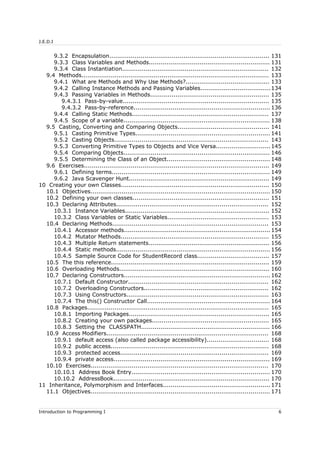 J.E.D.I
9.3.2 Encapsulation.................................................................................. 131
9.3.3 Class Variables and Methods.............................................................. 131
9.3.4 Class Instantiation........................................................................... 132
9.4 Methods................................................................................................ 133
9.4.1 What are Methods and Why Use Methods?........................................... 133
9.4.2 Calling Instance Methods and Passing Variables....................................134
9.4.3 Passing Variables in Methods............................................................. 135
9.4.3.1 Pass-by-value........................................................................... 135
9.4.3.2 Pass-by-reference...................................................................... 136
9.4.4 Calling Static Methods...................................................................... 137
9.4.5 Scope of a variable........................................................................... 138
9.5 Casting, Converting and Comparing Objects............................................... 141
9.5.1 Casting Primitive Types..................................................................... 141
9.5.2 Casting Objects............................................................................... 143
9.5.3 Converting Primitive Types to Objects and Vice Versa............................145
9.5.4 Comparing Objects........................................................................... 146
9.5.5 Determining the Class of an Object..................................................... 148
9.6 Exercises............................................................................................... 149
9.6.1 Defining terms................................................................................. 149
9.6.2 Java Scavenger Hunt........................................................................ 149
10 Creating your own Classes............................................................................ 150
10.1 Objectives............................................................................................ 150
10.2 Defining your own classes...................................................................... 151
10.3 Declaring Attributes.............................................................................. 152
10.3.1 Instance Variables.......................................................................... 152
10.3.2 Class Variables or Static Variables.................................................... 153
10.4 Declaring Methods................................................................................ 153
10.4.1 Accessor methods........................................................................... 154
10.4.2 Mutator Methods............................................................................ 155
10.4.3 Multiple Return statements.............................................................. 156
10.4.4 Static methods............................................................................... 156
10.4.5 Sample Source Code for StudentRecord class..................................... 157
10.5 The this reference................................................................................. 159
10.6 Overloading Methods............................................................................. 160
10.7 Declaring Constructors........................................................................... 162
10.7.1 Default Constructor........................................................................ 162
10.7.2 Overloading Constructors................................................................ 162
10.7.3 Using Constructors......................................................................... 163
10.7.4 The this() Constructor Call............................................................... 164
10.8 Packages............................................................................................. 165
10.8.1 Importing Packages........................................................................ 165
10.8.2 Creating your own packages............................................................ 165
10.8.3 Setting the CLASSPATH.................................................................. 166
10.9 Access Modifiers................................................................................... 168
10.9.1 default access (also called package accessibility)................................ 168
10.9.2 public access................................................................................. 168
10.9.3 protected access............................................................................ 169
10.9.4 private access................................................................................ 169
10.10 Exercises........................................................................................... 170
10.10.1 Address Book Entry....................................................................... 170
10.10.2 AddressBook................................................................................ 170
11 Inheritance, Polymorphism and Interfaces....................................................... 171
11.1 Objectives............................................................................................ 171
Introduction to Programming I 6
 
