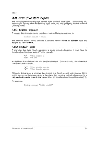 J.E.D.I
4.8 Primitive data types
The Java programming language defines eight primitive data types. The following are,
boolean (for logical), char (for textual), byte, short, int, long (integral), double and float
(floating point).
4.8.1 Logical - boolean
A boolean data type represents two states: true and false. An example is,
boolean result = true;
The example shown above, declares a variable named result as boolean type and
assigns it a value of true.
4.8.2 Textual – char
A character data type (char), represents a single Unicode character. It must have its
literal enclosed in single quotes(’ ’). For example,
‘a’ //The letter a
‘t’ //A tab
To represent special characters like ' (single quotes) or " (double quotes), use the escape
character . For example,
''' //for single quotes
'"' //for double quotes
Although, String is not a primitive data type (it is a Class), we will just introduce String
in this section. A String represents a data type that contains multiple characters. It is
not a primitive data type, it is a class. It has it’s literal enclosed in double quotes(“”).
For example,
String message=“Hello world!”
Introduction to Programming I 64
 