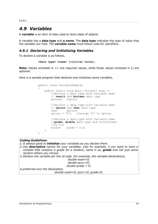 J.E.D.I
4.9 Variables
A variable is an item of data used to store state of objects.
A variable has a data type and a name. The data type indicates the type of value that
the variable can hold. The variable name must follow rules for identifiers.
4.9.1 Declaring and Initializing Variables
To declare a variable is as follows,
<data type> <name> [=initial value];
Note: Values enclosed in <> are required values, while those values enclosed in [] are
optional.
Here is a sample program that declares and initializes some variables,
public class VariableSamples
{
public static void main( String[] args ){
//declare a data type with variable name
// result and boolean data type
boolean result;
//declare a data type with variable name
// option and char data type
char option;
option = 'C'; //assign 'C' to option
//declare a data type with variable name
//grade, double data type and initialized
//to 0.0
double grade = 0.0;
}
}
Coding Guidelines:
1. It always good to initialize your variables as you declare them.
2. Use descriptive names for your variables. Like for example, if you want to have a
variable that contains a grade for a student, name it as, grade and not just some
random letters you choose.
3. Declare one variable per line of code. For example, the variable declarations,
double exam=0;
double quiz=10;
double grade = 0;
is preferred over the declaration,
double exam=0, quiz=10, grade=0;
Introduction to Programming I 67
 