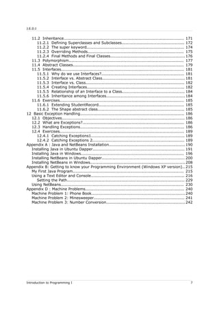 J.E.D.I
11.2 Inheritance.......................................................................................... 171
11.2.1 Defining Superclasses and Subclasses............................................... 172
11.2.2 The super keyword......................................................................... 174
11.2.3 Overriding Methods........................................................................ 175
11.2.4 Final Methods and Final Classes........................................................ 176
11.3 Polymorphism...................................................................................... 177
11.4 Abstract Classes................................................................................... 179
11.5 Interfaces............................................................................................ 181
11.5.1 Why do we use Interfaces?.............................................................. 181
11.5.2 Interface vs. Abstract Class..............................................................181
11.5.3 Interface vs. Class.......................................................................... 182
11.5.4 Creating Interfaces......................................................................... 182
11.5.5 Relationship of an Interface to a Class............................................... 184
11.5.6 Inheritance among Interfaces........................................................... 184
11.6 Exercises............................................................................................. 185
11.6.1 Extending StudentRecord................................................................ 185
11.6.2 The Shape abstract class................................................................. 185
12 Basic Exception Handling.............................................................................. 186
12.1 Objectives............................................................................................ 186
12.2 What are Exceptions?............................................................................ 186
12.3 Handling Exceptions.............................................................................. 186
12.4 Exercises............................................................................................. 189
12.4.1 Catching Exceptions1...................................................................... 189
12.4.2 Catching Exceptions 2..................................................................... 189
Appendix A : Java and NetBeans Installation.........................................................190
Installing Java in Ubuntu Dapper..................................................................... 191
Installing Java in Windows............................................................................. 196
Installing NetBeans in Ubuntu Dapper.............................................................. 200
Installing NetBeans in Windows....................................................................... 208
Appendix B: Getting to know your Programming Environment (Windows XP version).. 215
My First Java Program................................................................................... 215
Using a Text Editor and Console...................................................................... 216
Setting the Path........................................................................................ 229
Using NetBeans............................................................................................ 230
Appendix D : Machine Problems.......................................................................... 240
Machine Problem 1: Phone Book...................................................................... 240
Machine Problem 2: Minesweeper.................................................................... 241
Machine Problem 3: Number Conversion........................................................... 242
Introduction to Programming I 7
 