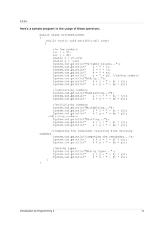 J.E.D.I
Here's a sample program in the usage of these operators:
public class ArithmeticDemo
{
public static void main(String[] args)
{
//a few numbers
int i = 37;
int j = 42;
double x = 27.475;
double y = 7.22;
System.out.println("Variable values...");
System.out.println(" i = " + i);
System.out.println(" j = " + j);
System.out.println(" x = " + x);
System.out.println(" y = " + y); //adding numbers
System.out.println("Adding...");
System.out.println(" i + j = " + (i + j));
System.out.println(" x + y = " + (x + y));
//subtracting numbers
System.out.println("Subtracting...");
System.out.println(" i - j = " + (i - j));
System.out.println(" x - y = " + (x - y));
//multiplying numbers
System.out.println("Multiplying...");
System.out.println(" i * j = " + (i * j));
System.out.println(" x * y = " + (x * y));
//dividing numbers
System.out.println("Dividing...");
System.out.println(" i / j = " + (i / j));
System.out.println(" x / y = " + (x / y));
//computing the remainder resulting from dividing
numbers
System.out.println("Computing the remainder...");
System.out.println(" i % j = " + (i % j));
System.out.println(" x % y = " + (x % y));
//mixing types
System.out.println("Mixing types...");
System.out.println(" j + y = " + (j + y));
System.out.println(" i * x = " + (i * x));
}
}
Introduction to Programming I 71
 