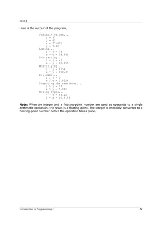 J.E.D.I
Here is the output of the program,
Variable values...
i = 37
j = 42
x = 27.475
y = 7.22
Adding...
i + j = 79
x + y = 34.695
Subtracting...
i - j = -5
x - y = 20.255
Multiplying...
i * j = 1554
x * y = 198.37
Dividing...
i / j = 0
x / y = 3.8054
Computing the remainder...
i % j = 37
x % y = 5.815
Mixing types...
j + y = 49.22
i * x = 1016.58
Note: When an integer and a floating-point number are used as operands to a single
arithmetic operation, the result is a floating point. The integer is implicitly converted to a
floating-point number before the operation takes place.
Introduction to Programming I 72
 