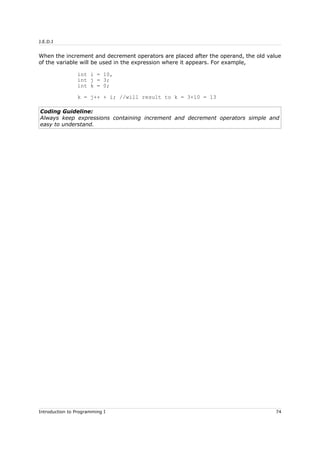 J.E.D.I
When the increment and decrement operators are placed after the operand, the old value
of the variable will be used in the expression where it appears. For example,
int i = 10,
int j = 3;
int k = 0;
k = j++ + i; //will result to k = 3+10 = 13
Coding Guideline:
Always keep expressions containing increment and decrement operators simple and
easy to understand.
Introduction to Programming I 74
 