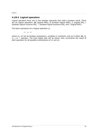 J.E.D.I
4.10.4 Logical operators
Logical operators have one or two boolean operands that yield a boolean result. There
are six logical operators: && (logical AND), & (boolean logical AND), || (logical OR), |
(boolean logical inclusive OR), ^ (boolean logical exclusive OR), and ! (logical NOT).
The basic expression for a logical operation is,
x1 op x2
where x1, x2 can be boolean expressions, variables or constants, and op is either &&, &,
||, | or ^ operator. The truth tables that will be shown next, summarize the result of
each operation for all possible combinations of x1 and x2.
Introduction to Programming I 78
 