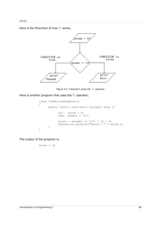 J.E.D.I
Here is the flowchart of how ?: works,
Here is another program that uses the ?: operator,
class ConditionalOperator
{
public static void main( String[] args ){
int score = 0;
char answer = 'a';
score = (answer == 'a') ? 10 : 0;
System.out.println("Score = " + score );
}
}
The output of the program is,
Score = 10
Introduction to Programming I 86
Figure 4.2: Flowchart using the ?: operator
 