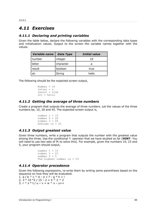 J.E.D.I
4.11 Exercises
4.11.1 Declaring and printing variables
Given the table below, declare the following variables with the corresponding data types
and initialization values. Output to the screen the variable names together with the
values.
Variable name Data Type Initial value
number integer 10
letter character a
result boolean true
str String hello
The following should be the expected screen output,
Number = 10
letter = a
result = true
str = hello
4.11.2 Getting the average of three numbers
Create a program that outputs the average of three numbers. Let the values of the three
numbers be, 10, 20 and 45. The expected screen output is,
number 1 = 10
number 2 = 20
number 3 = 45
Average is = 25
4.11.3 Output greatest value
Given three numbers, write a program that outputs the number with the greatest value
among the three. Use the conditional ?: operator that we have studied so far (HINT: You
will need to use two sets of ?: to solve this). For example, given the numbers 10, 23 and
5, your program should output,
number 1 = 10
number 2 = 23
number 3 = 5
The highest number is = 23
4.11.4 Operator precedence
Given the following expressions, re-write them by writing some parenthesis based on the
sequence on how they will be evaluated.
1. a / b ^ c ^ d – e + f – g * h + i
2. 3 * 10 *2 / 15 – 2 + 4 ^ 2 ^ 2
3. r ^ s * t / u – v + w ^ x – y++
Introduction to Programming I 88
 