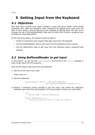 J.E.D.I
5 Getting Input from the Keyboard
5.1 Objectives
Now that we've studied some basic concepts in Java and we've written some simple
programs, let's make our programs more interactive by getting some input from the
user. In this section, we'll be discussing two methods of getting input, the first one is
through the use of the BufferedReader class and the other one involves a graphical user
interface by using JOptionPane.
At the end of the lesson, the student should be able to:
• Create an interactive Java program that gets input from the keyboard
• Use the BufferedReader class to get input from the keyboard using a console
• Use the JOptionPane class to get input from the keyboard using a graphical user
interface
5.2 Using BufferedReader to get input
In this section, we will use the BufferedReader class found in the java.io package in
order to get input from the keyboard.
Here are the steps to get input from the keyboard:
1. Add this at the top of your code:
import java.io.*;
2. Add this statement:
BufferedReader dataIn = new BufferedReader(
new InputStreamReader( System.in) );
3. Declare a temporary String variable to get the input, and invoke the readLine()
method to get input from the keyboard. You have to type it inside a try-catch block.
try{
String temp = dataIn.readLine();
}
catch( IOException e ){
System.out.println(“Error in getting input”);
}
Introduction to Programming I 89
 