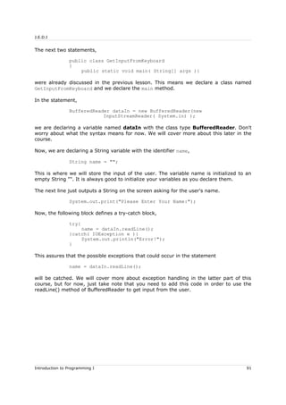 J.E.D.I
The next two statements,
public class GetInputFromKeyboard
{
public static void main( String[] args ){
were already discussed in the previous lesson. This means we declare a class named
GetInputFromKeyboard and we declare the main method.
In the statement,
BufferedReader dataIn = new BufferedReader(new
InputStreamReader( System.in) );
we are declaring a variable named dataIn with the class type BufferedReader. Don't
worry about what the syntax means for now. We will cover more about this later in the
course.
Now, we are declaring a String variable with the identifier name,
String name = "";
This is where we will store the input of the user. The variable name is initialized to an
empty String "". It is always good to initialize your variables as you declare them.
The next line just outputs a String on the screen asking for the user's name.
System.out.print("Please Enter Your Name:");
Now, the following block defines a try-catch block,
try{
name = dataIn.readLine();
}catch( IOException e ){
System.out.println("Error!");
}
This assures that the possible exceptions that could occur in the statement
name = dataIn.readLine();
will be catched. We will cover more about exception handling in the latter part of this
course, but for now, just take note that you need to add this code in order to use the
readLine() method of BufferedReader to get input from the user.
Introduction to Programming I 91
 