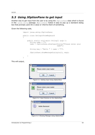 J.E.D.I
5.3 Using JOptionPane to get input
Another way to get input from the user is by using the JOptionPane class which is found
in the javax.swing package. JOptionPane makes it easy to pop up a standard dialog
box that prompts users for a value or informs them of something.
Given the following code,
import javax.swing.JOptionPane;
public class GetInputFromKeyboard
{
public static void main( String[] args ){
String name = "";
name = JoptionPane.showInputDialog("Please enter your
name");
String msg = "Hello " + name + "!";
JOptionPane.showMessageDialog(null, msg);
}
}
This will output,
Introduction to Programming I 93
Figure 5.1: Getting Input Using JOptionPane
Figure 5.2: Input florence on the JOptionPane
Figure 5.3: Showing Message Using JOptionPane
 