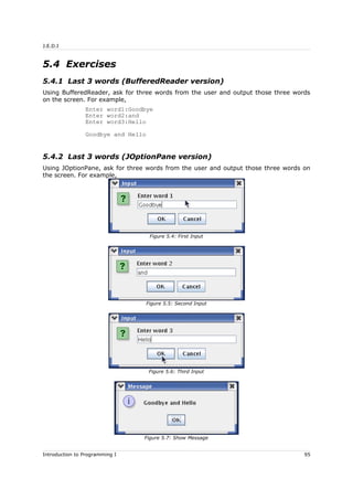 J.E.D.I
5.4 Exercises
5.4.1 Last 3 words (BufferedReader version)
Using BufferedReader, ask for three words from the user and output those three words
on the screen. For example,
Enter word1:Goodbye
Enter word2:and
Enter word3:Hello
Goodbye and Hello
5.4.2 Last 3 words (JOptionPane version)
Using JOptionPane, ask for three words from the user and output those three words on
the screen. For example,
Introduction to Programming I 95
Figure 5.4: First Input
Figure 5.5: Second Input
Figure 5.6: Third Input
Figure 5.7: Show Message
 