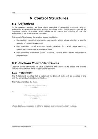 J.E.D.I
6 Control Structures
6.1 Objectives
In the previous sections, we have given examples of sequential programs, wherein
statements are executed one after another in a fixed order. In this section, we will be
discussing control structures, which allows us to change the ordering of how the
statements in our programs are executed.
At the end of the lesson, the student should be able to:
• Use decision control structures (if, else, switch) which allows selection of specific
sections of code to be executed
• Use repetition control structures (while, do-while, for) which allow executing
specific sections of code a number of times
• Use branching statements (break, continue, return) which allows redirection of
program flow
6.2 Decision Control Structures
Decision control structures are Java statements that allows us to select and execute
specific blocks of code while skipping other sections.
6.2.1 if statement
The if-statement specifies that a statement (or block of code) will be executed if and
only if a certain boolean statement is true.
The if-statement has the form,
if( boolean_expression )
statement;
or
if( boolean_expression ){
statement1;
statement2;
. . .
}
where, boolean_expression is either a boolean expression or boolean variable.
Introduction to Programming I 96
 