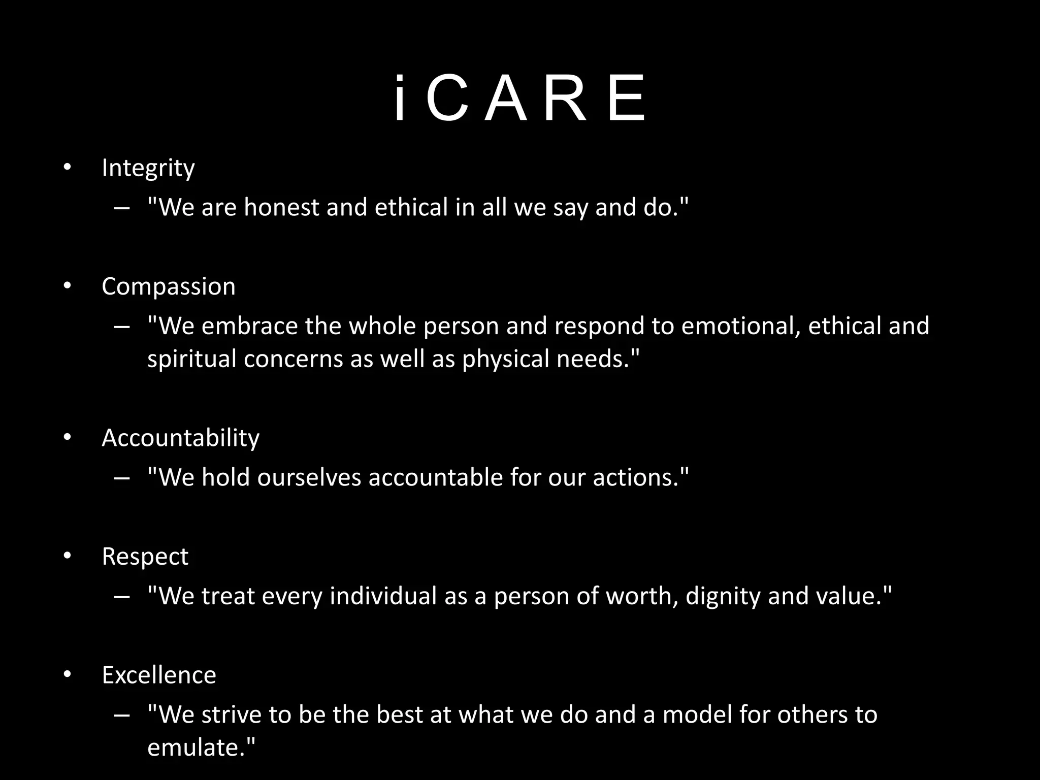 i C A R E
• Integrity
– "We are honest and ethical in all we say and do."
• Compassion
– "We embrace the whole person and respond to emotional, ethical and
spiritual concerns as well as physical needs."
• Accountability
– "We hold ourselves accountable for our actions."
• Respect
– "We treat every individual as a person of worth, dignity and value."
• Excellence
– "We strive to be the best at what we do and a model for others to
emulate."
 