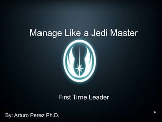Manage Like a Jedi Master
First Time Leader
By: Arturo Perez Ph.D.
 