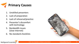 netspeedlearning.com
Primary Causes
1. Unskilled presenters
2. Lack of preparation
3. Lack of rehearsal/practice
4. Presenter’s discomfort
with technology
5. Bandwidth issues
(slow Internet)
6. No standard checklists
© 2021 Clay & Associates Inc./NetSpeed Learning Solutions 11
 
