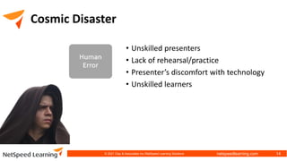 netspeedlearning.com
Cosmic Disaster
• Unskilled presenters
• Lack of rehearsal/practice
• Presenter’s discomfort with technology
• Unskilled learners
© 2021 Clay & Associates Inc./NetSpeed Learning Solutions 14
 