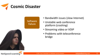 netspeedlearning.com
Cosmic Disaster
• Bandwidth issues (slow Internet)
• Unstable web conference
platform (crashing)
• Streaming video or VOIP
• Problems with teleconference
bridge
© 2021 Clay & Associates Inc./NetSpeed Learning Solutions 15
 
