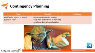 netspeedlearning.com
Contingency Planning
Threat To Avoid To Mitigate
VOIP/Audio is jerky or sound
quality is poor
Recommend use of a headset.
Give clear instructions in welcome
email and during housekeeping
© 2021 Clay & Associates Inc./NetSpeed Learning Solutions 18
 