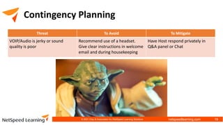netspeedlearning.com
Contingency Planning
Threat To Avoid To Mitigate
VOIP/Audio is jerky or sound
quality is poor
Recommend use of a headset.
Give clear instructions in welcome
email and during housekeeping
Have Host respond privately in
Q&A panel or Chat
© 2021 Clay & Associates Inc./NetSpeed Learning Solutions 19
 
