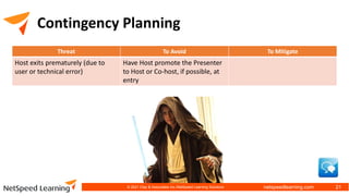 netspeedlearning.com
Contingency Planning
Threat To Avoid To Mitigate
Host exits prematurely (due to
user or technical error)
Have Host promote the Presenter
to Host or Co-host, if possible, at
entry
© 2021 Clay & Associates Inc./NetSpeed Learning Solutions 21
 