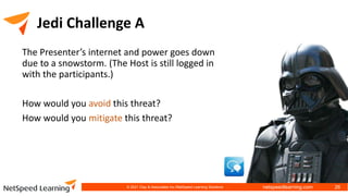 netspeedlearning.com
Jedi Challenge A
The Presenter’s internet and power goes down
due to a snowstorm. (The Host is still logged in
with the participants.)
How would you avoid this threat?
How would you mitigate this threat?
© 2021 Clay & Associates Inc./NetSpeed Learning Solutions 26
 