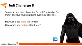 netspeedlearning.com
Jedi Challenge B
Someone puts their phone line “on hold” instead of “on
mute” and loud music is playing over the phone line.
How would you avoid this threat?
How would you mitigate this threat?
© 2021 Clay & Associates Inc./NetSpeed Learning Solutions 27
 