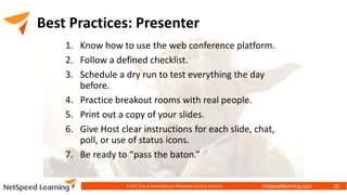 netspeedlearning.com
Best Practices: Presenter
1. Know how to use the web conference platform.
2. Follow a defined checklist.
3. Schedule a dry run to test everything the day
before.
4. Practice breakout rooms with real people.
5. Print out a copy of your slides.
6. Give Host clear instructions for each slide, chat,
poll, or use of status icons.
7. Be ready to “pass the baton.”
© 2021 Clay & Associates Inc./NetSpeed Learning Solutions 28
 
