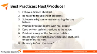 netspeedlearning.com
Best Practices: Host/Producer
1. Follow a defined checklist.
2. Be ready to troubleshoot problems.
3. Schedule a dry run to test everything the day
before.
4. Practice breakout rooms with real people.
5. Keep written tech instructions at the ready.
6. Print out a copy of the Presenter’s slides.
7. Record clear instructions for each slide, chat, poll,
or use of status icons.
8. Be ready to “run the show.”
© 2021 Clay & Associates Inc./NetSpeed Learning Solutions 29
 