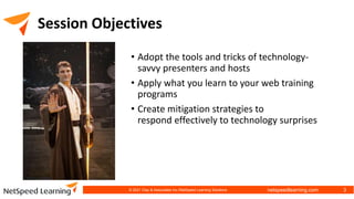 netspeedlearning.com
Session Objectives
• Adopt the tools and tricks of technology-
savvy presenters and hosts
• Apply what you learn to your web training
programs
• Create mitigation strategies to
respond effectively to technology surprises
© 2021 Clay & Associates Inc./NetSpeed Learning Solutions 3
 