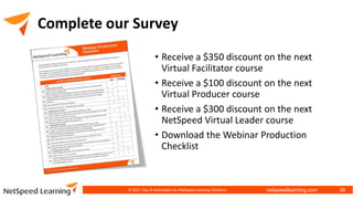 netspeedlearning.com
Complete our Survey
• Receive a $350 discount on the next
Virtual Facilitator course
• Receive a $100 discount on the next
Virtual Producer course
• Receive a $300 discount on the next
NetSpeed Virtual Leader course
• Download the Webinar Production
Checklist
38
© 2021 Clay & Associates Inc./NetSpeed Learning Solutions
 