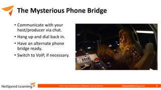 netspeedlearning.com
The Mysterious Phone Bridge
• Communicate with your
host/producer via chat.
• Hang up and dial back in.
• Have an alternate phone
bridge ready.
• Switch to VoIP, if necessary.
© 2021 Clay & Associates Inc./NetSpeed Learning Solutions 8
 