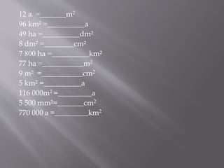 12 a =_______m2
96 km² =__________a
49 ha =__________dm²
8 dm² =________cm²
7 800 ha =__________km²
77 ha =___________m2
9 m² =___________cm2
5 km² =__________a
116 000m2 =_________a
5 500 mm²=_______cm2
770 000 а =_________km2
 