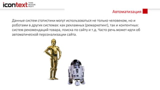 Автоматизация
Данные систем статистики могут использоваться не только человеком, но и
роботами в других системах: как рекламных (ремаркетинг), так и контентных:
систем рекомендаций товара, поиска по сайту и т.д. Часто речь может идти об
автоматической персонализации сайта.
 